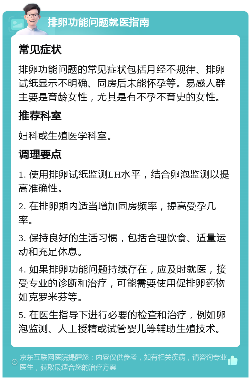 排卵功能问题就医指南 常见症状 排卵功能问题的常见症状包括月经不规律、排卵试纸显示不明确、同房后未能怀孕等。易感人群主要是育龄女性，尤其是有不孕不育史的女性。 推荐科室 妇科或生殖医学科室。 调理要点 1. 使用排卵试纸监测LH水平，结合卵泡监测以提高准确性。 2. 在排卵期内适当增加同房频率，提高受孕几率。 3. 保持良好的生活习惯，包括合理饮食、适量运动和充足休息。 4. 如果排卵功能问题持续存在，应及时就医，接受专业的诊断和治疗，可能需要使用促排卵药物如克罗米芬等。 5. 在医生指导下进行必要的检查和治疗，例如卵泡监测、人工授精或试管婴儿等辅助生殖技术。