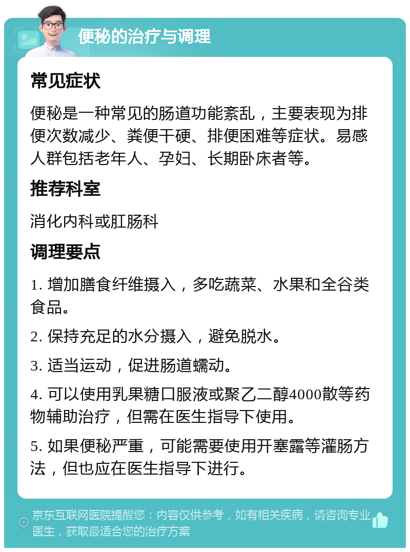 便秘的治疗与调理 常见症状 便秘是一种常见的肠道功能紊乱，主要表现为排便次数减少、粪便干硬、排便困难等症状。易感人群包括老年人、孕妇、长期卧床者等。 推荐科室 消化内科或肛肠科 调理要点 1. 增加膳食纤维摄入，多吃蔬菜、水果和全谷类食品。 2. 保持充足的水分摄入，避免脱水。 3. 适当运动，促进肠道蠕动。 4. 可以使用乳果糖口服液或聚乙二醇4000散等药物辅助治疗，但需在医生指导下使用。 5. 如果便秘严重，可能需要使用开塞露等灌肠方法，但也应在医生指导下进行。