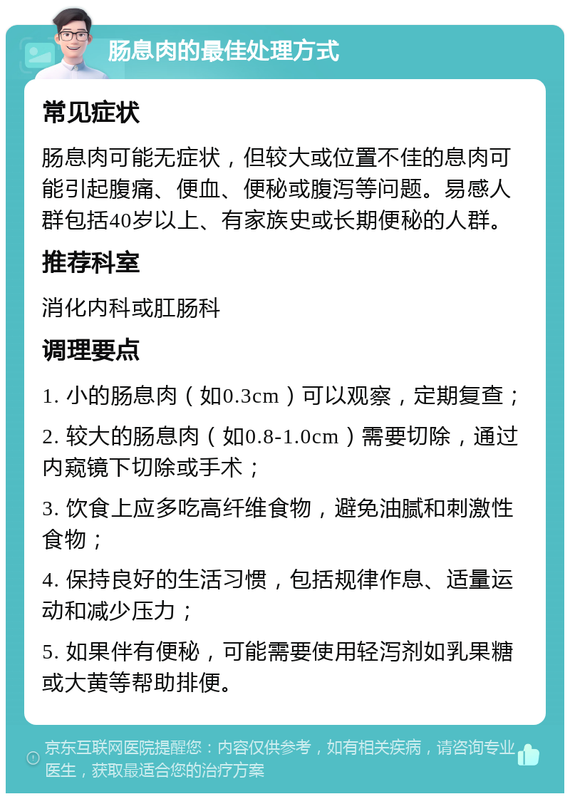 肠息肉的最佳处理方式 常见症状 肠息肉可能无症状，但较大或位置不佳的息肉可能引起腹痛、便血、便秘或腹泻等问题。易感人群包括40岁以上、有家族史或长期便秘的人群。 推荐科室 消化内科或肛肠科 调理要点 1. 小的肠息肉（如0.3cm）可以观察，定期复查； 2. 较大的肠息肉（如0.8-1.0cm）需要切除，通过内窥镜下切除或手术； 3. 饮食上应多吃高纤维食物，避免油腻和刺激性食物； 4. 保持良好的生活习惯，包括规律作息、适量运动和减少压力； 5. 如果伴有便秘，可能需要使用轻泻剂如乳果糖或大黄等帮助排便。