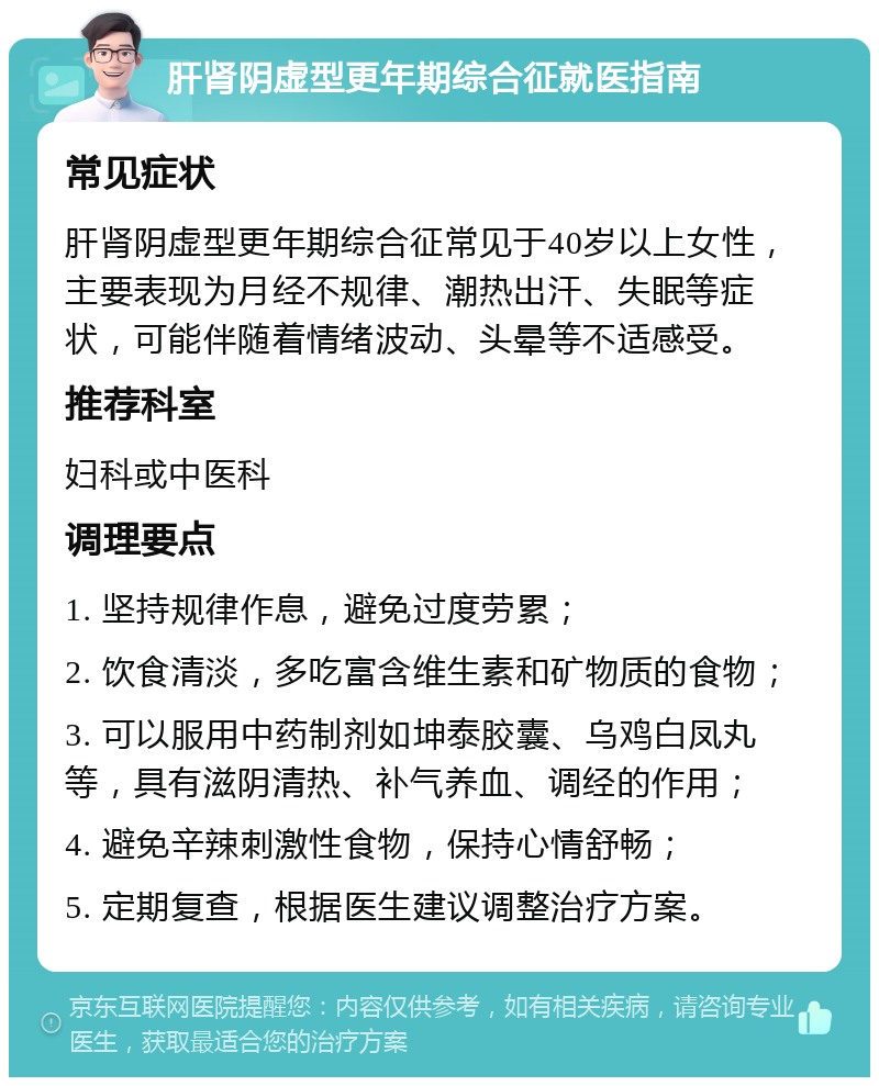 肝肾阴虚型更年期综合征就医指南 常见症状 肝肾阴虚型更年期综合征常见于40岁以上女性，主要表现为月经不规律、潮热出汗、失眠等症状，可能伴随着情绪波动、头晕等不适感受。 推荐科室 妇科或中医科 调理要点 1. 坚持规律作息，避免过度劳累； 2. 饮食清淡，多吃富含维生素和矿物质的食物； 3. 可以服用中药制剂如坤泰胶囊、乌鸡白凤丸等，具有滋阴清热、补气养血、调经的作用； 4. 避免辛辣刺激性食物，保持心情舒畅； 5. 定期复查，根据医生建议调整治疗方案。