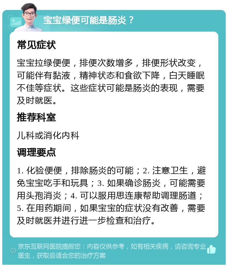 宝宝绿便可能是肠炎？ 常见症状 宝宝拉绿便便，排便次数增多，排便形状改变，可能伴有黏液，精神状态和食欲下降，白天睡眠不佳等症状。这些症状可能是肠炎的表现，需要及时就医。 推荐科室 儿科或消化内科 调理要点 1. 化验便便，排除肠炎的可能；2. 注意卫生，避免宝宝吃手和玩具；3. 如果确诊肠炎，可能需要用头孢消炎；4. 可以服用思连康帮助调理肠道；5. 在用药期间，如果宝宝的症状没有改善，需要及时就医并进行进一步检查和治疗。