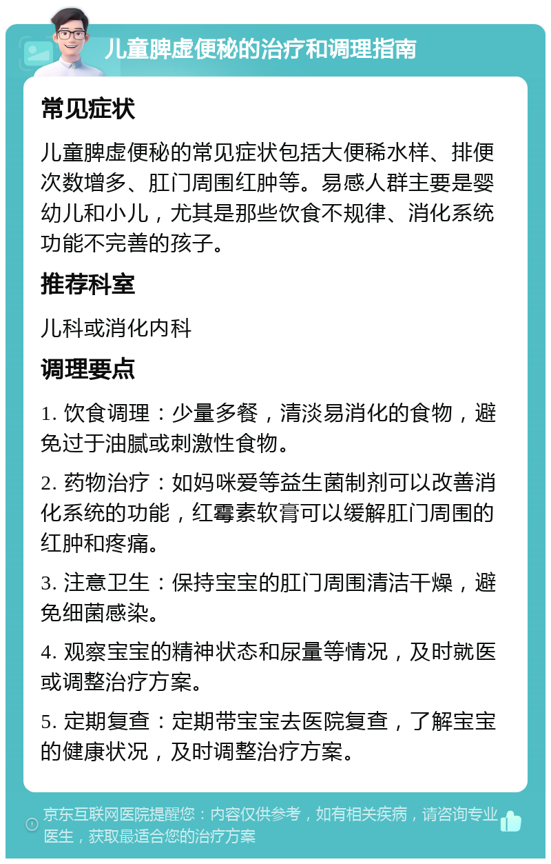 儿童脾虚便秘的治疗和调理指南 常见症状 儿童脾虚便秘的常见症状包括大便稀水样、排便次数增多、肛门周围红肿等。易感人群主要是婴幼儿和小儿，尤其是那些饮食不规律、消化系统功能不完善的孩子。 推荐科室 儿科或消化内科 调理要点 1. 饮食调理：少量多餐，清淡易消化的食物，避免过于油腻或刺激性食物。 2. 药物治疗：如妈咪爱等益生菌制剂可以改善消化系统的功能，红霉素软膏可以缓解肛门周围的红肿和疼痛。 3. 注意卫生：保持宝宝的肛门周围清洁干燥，避免细菌感染。 4. 观察宝宝的精神状态和尿量等情况，及时就医或调整治疗方案。 5. 定期复查：定期带宝宝去医院复查，了解宝宝的健康状况，及时调整治疗方案。