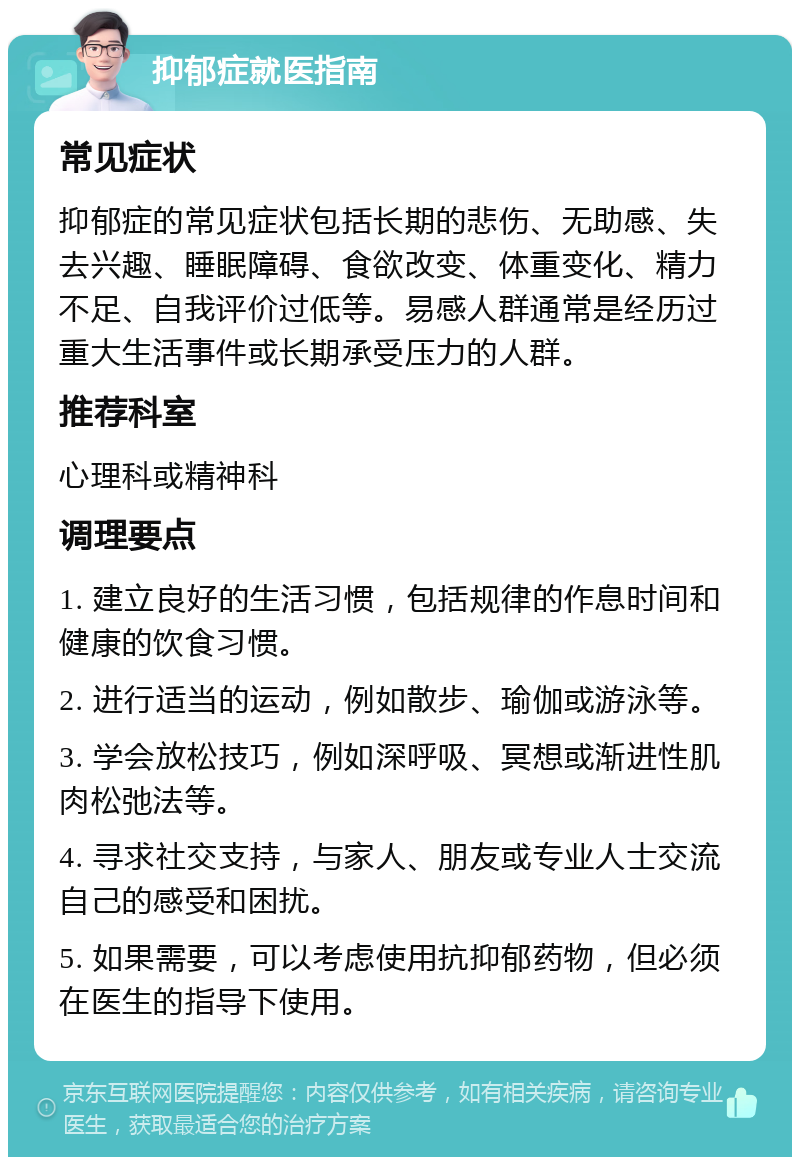 抑郁症就医指南 常见症状 抑郁症的常见症状包括长期的悲伤、无助感、失去兴趣、睡眠障碍、食欲改变、体重变化、精力不足、自我评价过低等。易感人群通常是经历过重大生活事件或长期承受压力的人群。 推荐科室 心理科或精神科 调理要点 1. 建立良好的生活习惯，包括规律的作息时间和健康的饮食习惯。 2. 进行适当的运动，例如散步、瑜伽或游泳等。 3. 学会放松技巧，例如深呼吸、冥想或渐进性肌肉松弛法等。 4. 寻求社交支持，与家人、朋友或专业人士交流自己的感受和困扰。 5. 如果需要，可以考虑使用抗抑郁药物，但必须在医生的指导下使用。