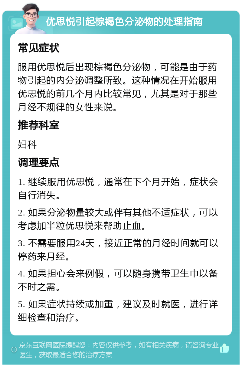 优思悦引起棕褐色分泌物的处理指南 常见症状 服用优思悦后出现棕褐色分泌物，可能是由于药物引起的内分泌调整所致。这种情况在开始服用优思悦的前几个月内比较常见，尤其是对于那些月经不规律的女性来说。 推荐科室 妇科 调理要点 1. 继续服用优思悦，通常在下个月开始，症状会自行消失。 2. 如果分泌物量较大或伴有其他不适症状，可以考虑加半粒优思悦来帮助止血。 3. 不需要服用24天，接近正常的月经时间就可以停药来月经。 4. 如果担心会来例假，可以随身携带卫生巾以备不时之需。 5. 如果症状持续或加重，建议及时就医，进行详细检查和治疗。