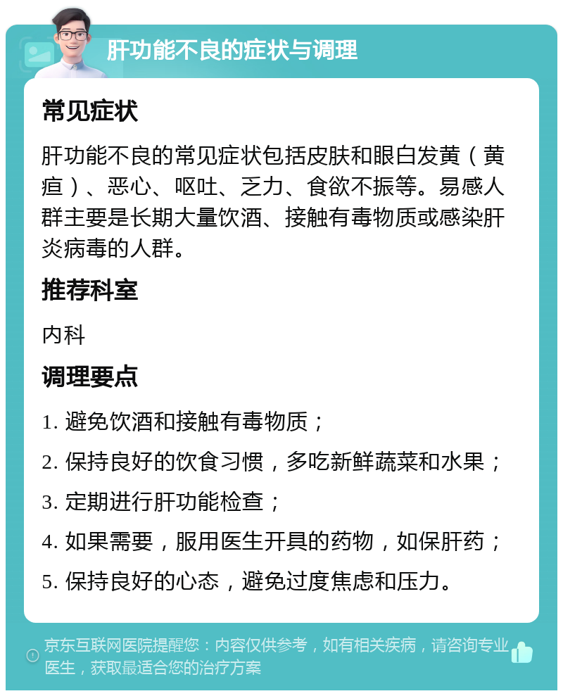 肝功能不良的症状与调理 常见症状 肝功能不良的常见症状包括皮肤和眼白发黄（黄疸）、恶心、呕吐、乏力、食欲不振等。易感人群主要是长期大量饮酒、接触有毒物质或感染肝炎病毒的人群。 推荐科室 内科 调理要点 1. 避免饮酒和接触有毒物质； 2. 保持良好的饮食习惯，多吃新鲜蔬菜和水果； 3. 定期进行肝功能检查； 4. 如果需要，服用医生开具的药物，如保肝药； 5. 保持良好的心态，避免过度焦虑和压力。