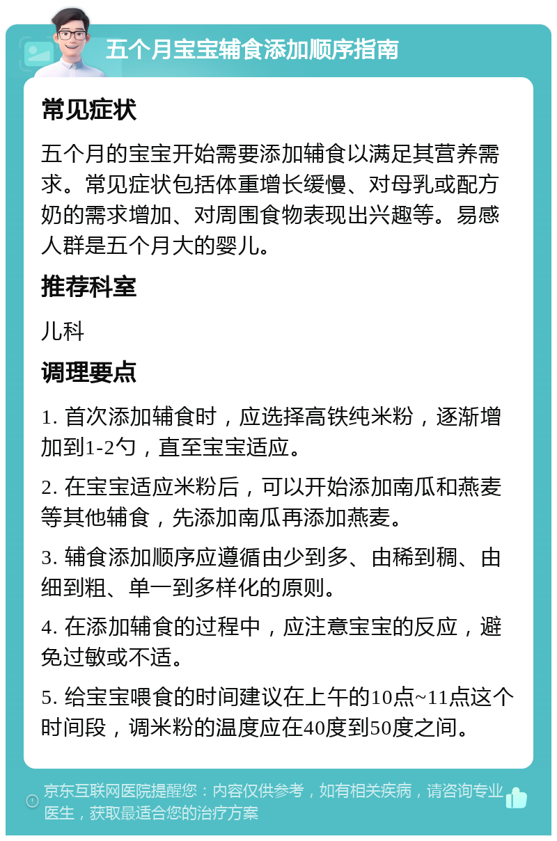 五个月宝宝辅食添加顺序指南 常见症状 五个月的宝宝开始需要添加辅食以满足其营养需求。常见症状包括体重增长缓慢、对母乳或配方奶的需求增加、对周围食物表现出兴趣等。易感人群是五个月大的婴儿。 推荐科室 儿科 调理要点 1. 首次添加辅食时，应选择高铁纯米粉，逐渐增加到1-2勺，直至宝宝适应。 2. 在宝宝适应米粉后，可以开始添加南瓜和燕麦等其他辅食，先添加南瓜再添加燕麦。 3. 辅食添加顺序应遵循由少到多、由稀到稠、由细到粗、单一到多样化的原则。 4. 在添加辅食的过程中，应注意宝宝的反应，避免过敏或不适。 5. 给宝宝喂食的时间建议在上午的10点~11点这个时间段，调米粉的温度应在40度到50度之间。