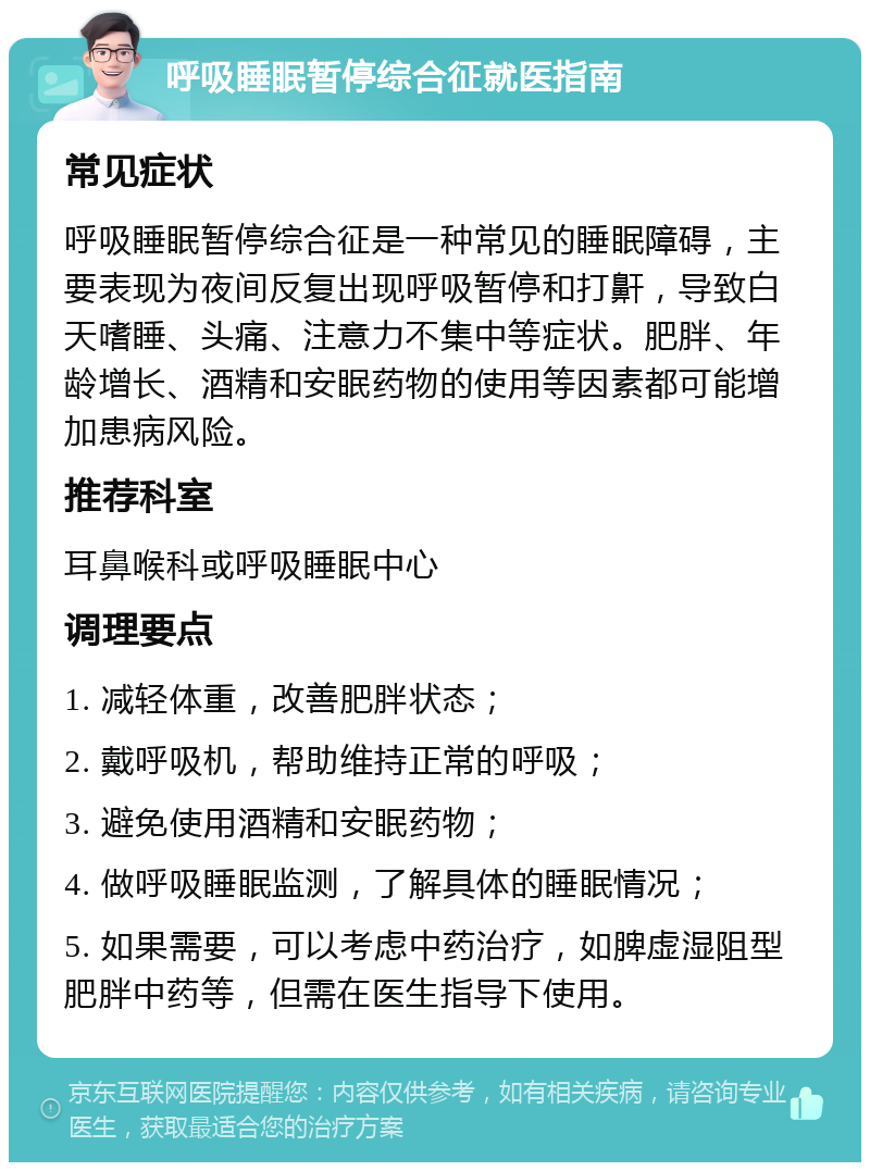 呼吸睡眠暂停综合征就医指南 常见症状 呼吸睡眠暂停综合征是一种常见的睡眠障碍，主要表现为夜间反复出现呼吸暂停和打鼾，导致白天嗜睡、头痛、注意力不集中等症状。肥胖、年龄增长、酒精和安眠药物的使用等因素都可能增加患病风险。 推荐科室 耳鼻喉科或呼吸睡眠中心 调理要点 1. 减轻体重，改善肥胖状态； 2. 戴呼吸机，帮助维持正常的呼吸； 3. 避免使用酒精和安眠药物； 4. 做呼吸睡眠监测，了解具体的睡眠情况； 5. 如果需要，可以考虑中药治疗，如脾虚湿阻型肥胖中药等，但需在医生指导下使用。