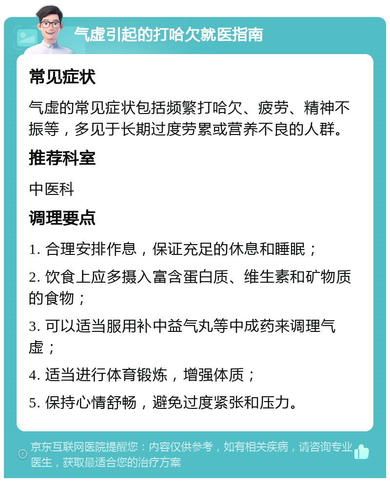 气虚引起的打哈欠就医指南 常见症状 气虚的常见症状包括频繁打哈欠、疲劳、精神不振等，多见于长期过度劳累或营养不良的人群。 推荐科室 中医科 调理要点 1. 合理安排作息，保证充足的休息和睡眠； 2. 饮食上应多摄入富含蛋白质、维生素和矿物质的食物； 3. 可以适当服用补中益气丸等中成药来调理气虚； 4. 适当进行体育锻炼，增强体质； 5. 保持心情舒畅，避免过度紧张和压力。