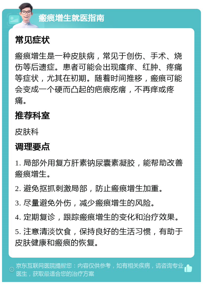 瘢痕增生就医指南 常见症状 瘢痕增生是一种皮肤病，常见于创伤、手术、烧伤等后遗症。患者可能会出现瘙痒、红肿、疼痛等症状，尤其在初期。随着时间推移，瘢痕可能会变成一个硬而凸起的疤痕疙瘩，不再痒或疼痛。 推荐科室 皮肤科 调理要点 1. 局部外用复方肝素钠尿囊素凝胶，能帮助改善瘢痕增生。 2. 避免抠抓刺激局部，防止瘢痕增生加重。 3. 尽量避免外伤，减少瘢痕增生的风险。 4. 定期复诊，跟踪瘢痕增生的变化和治疗效果。 5. 注意清淡饮食，保持良好的生活习惯，有助于皮肤健康和瘢痕的恢复。