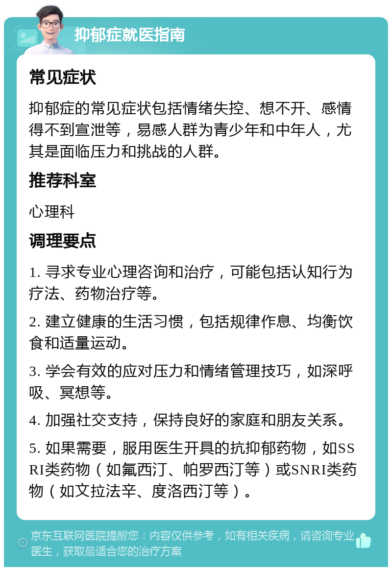 抑郁症就医指南 常见症状 抑郁症的常见症状包括情绪失控、想不开、感情得不到宣泄等，易感人群为青少年和中年人，尤其是面临压力和挑战的人群。 推荐科室 心理科 调理要点 1. 寻求专业心理咨询和治疗，可能包括认知行为疗法、药物治疗等。 2. 建立健康的生活习惯，包括规律作息、均衡饮食和适量运动。 3. 学会有效的应对压力和情绪管理技巧，如深呼吸、冥想等。 4. 加强社交支持，保持良好的家庭和朋友关系。 5. 如果需要，服用医生开具的抗抑郁药物，如SSRI类药物（如氟西汀、帕罗西汀等）或SNRI类药物（如文拉法辛、度洛西汀等）。