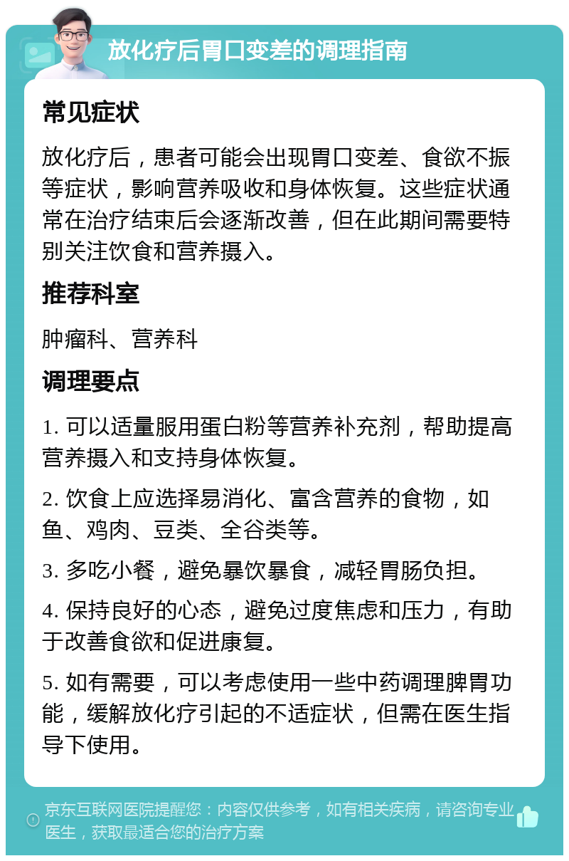 放化疗后胃口变差的调理指南 常见症状 放化疗后，患者可能会出现胃口变差、食欲不振等症状，影响营养吸收和身体恢复。这些症状通常在治疗结束后会逐渐改善，但在此期间需要特别关注饮食和营养摄入。 推荐科室 肿瘤科、营养科 调理要点 1. 可以适量服用蛋白粉等营养补充剂，帮助提高营养摄入和支持身体恢复。 2. 饮食上应选择易消化、富含营养的食物，如鱼、鸡肉、豆类、全谷类等。 3. 多吃小餐，避免暴饮暴食，减轻胃肠负担。 4. 保持良好的心态，避免过度焦虑和压力，有助于改善食欲和促进康复。 5. 如有需要，可以考虑使用一些中药调理脾胃功能，缓解放化疗引起的不适症状，但需在医生指导下使用。