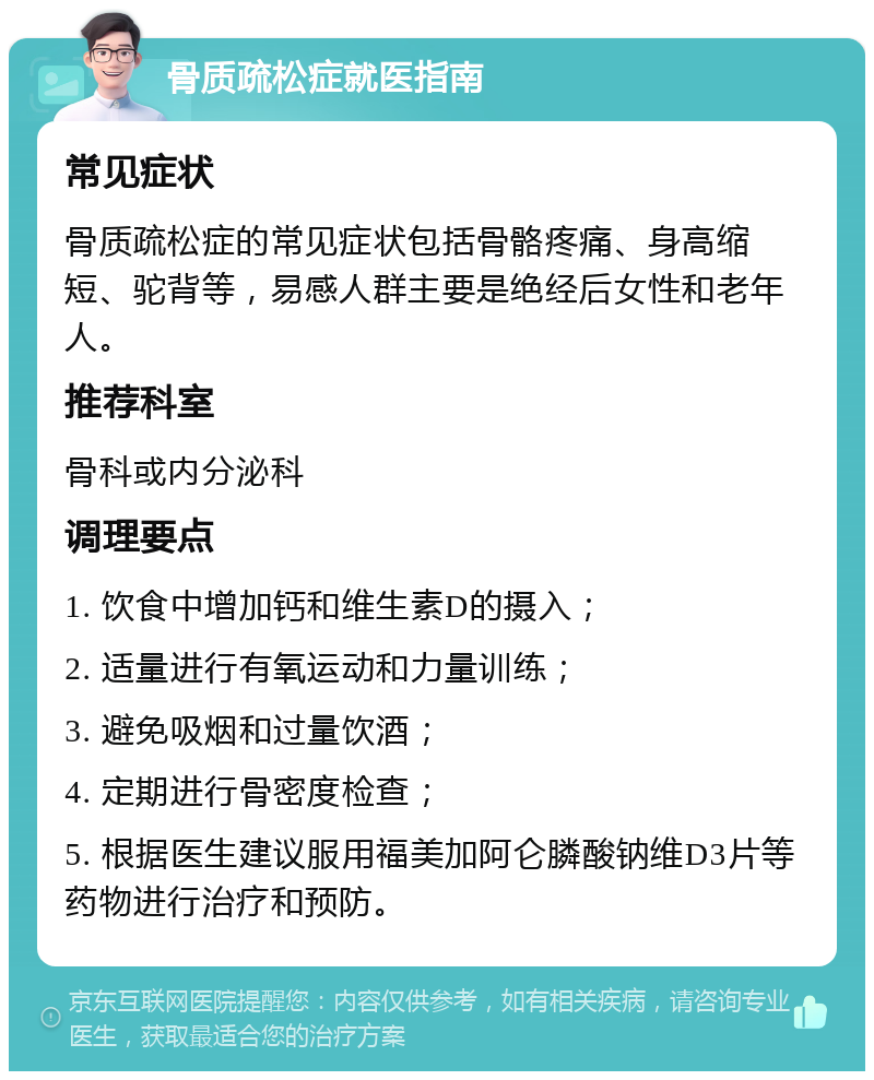 骨质疏松症就医指南 常见症状 骨质疏松症的常见症状包括骨骼疼痛、身高缩短、驼背等，易感人群主要是绝经后女性和老年人。 推荐科室 骨科或内分泌科 调理要点 1. 饮食中增加钙和维生素D的摄入； 2. 适量进行有氧运动和力量训练； 3. 避免吸烟和过量饮酒； 4. 定期进行骨密度检查； 5. 根据医生建议服用福美加阿仑膦酸钠维D3片等药物进行治疗和预防。