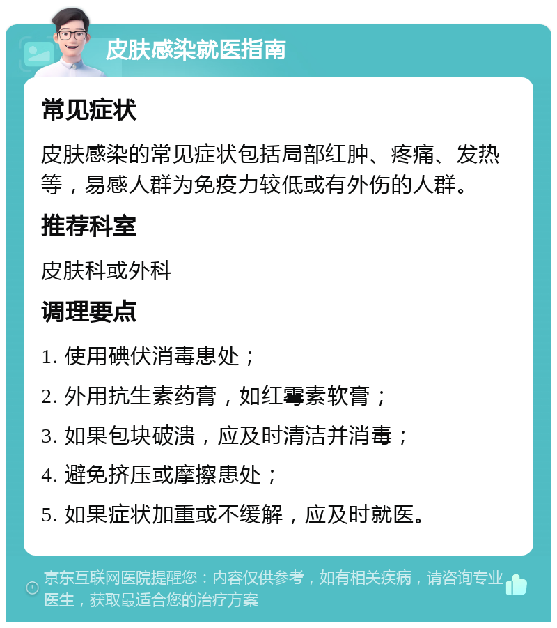 皮肤感染就医指南 常见症状 皮肤感染的常见症状包括局部红肿、疼痛、发热等，易感人群为免疫力较低或有外伤的人群。 推荐科室 皮肤科或外科 调理要点 1. 使用碘伏消毒患处； 2. 外用抗生素药膏，如红霉素软膏； 3. 如果包块破溃，应及时清洁并消毒； 4. 避免挤压或摩擦患处； 5. 如果症状加重或不缓解，应及时就医。