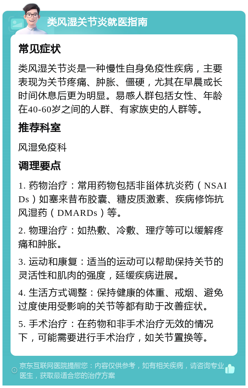 类风湿关节炎就医指南 常见症状 类风湿关节炎是一种慢性自身免疫性疾病，主要表现为关节疼痛、肿胀、僵硬，尤其在早晨或长时间休息后更为明显。易感人群包括女性、年龄在40-60岁之间的人群、有家族史的人群等。 推荐科室 风湿免疫科 调理要点 1. 药物治疗：常用药物包括非甾体抗炎药（NSAIDs）如塞来昔布胶囊、糖皮质激素、疾病修饰抗风湿药（DMARDs）等。 2. 物理治疗：如热敷、冷敷、理疗等可以缓解疼痛和肿胀。 3. 运动和康复：适当的运动可以帮助保持关节的灵活性和肌肉的强度，延缓疾病进展。 4. 生活方式调整：保持健康的体重、戒烟、避免过度使用受影响的关节等都有助于改善症状。 5. 手术治疗：在药物和非手术治疗无效的情况下，可能需要进行手术治疗，如关节置换等。