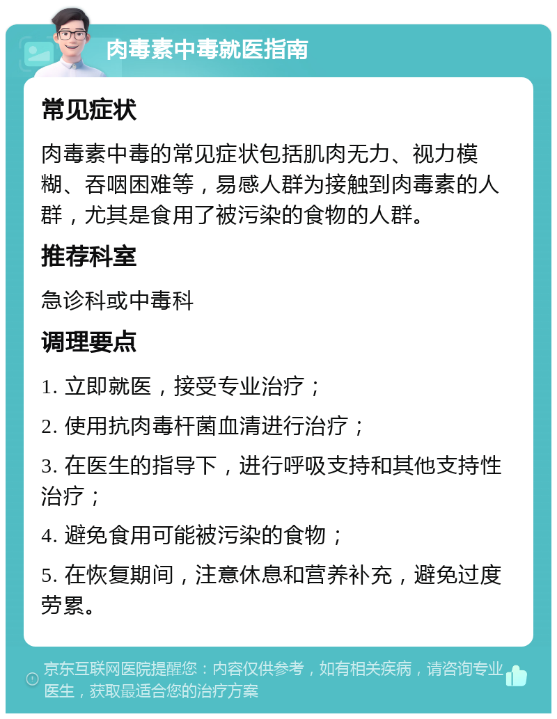 肉毒素中毒就医指南 常见症状 肉毒素中毒的常见症状包括肌肉无力、视力模糊、吞咽困难等，易感人群为接触到肉毒素的人群，尤其是食用了被污染的食物的人群。 推荐科室 急诊科或中毒科 调理要点 1. 立即就医，接受专业治疗； 2. 使用抗肉毒杆菌血清进行治疗； 3. 在医生的指导下，进行呼吸支持和其他支持性治疗； 4. 避免食用可能被污染的食物； 5. 在恢复期间，注意休息和营养补充，避免过度劳累。