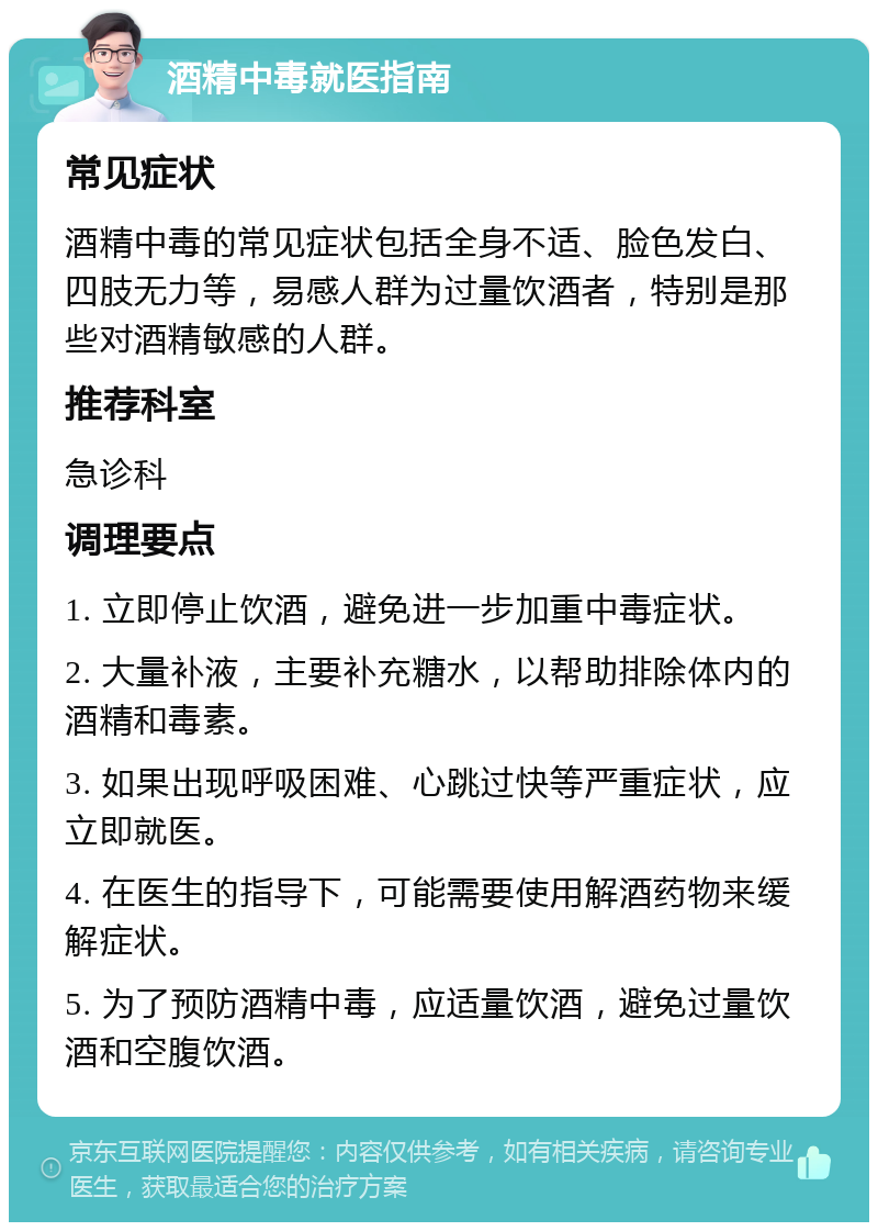 酒精中毒就医指南 常见症状 酒精中毒的常见症状包括全身不适、脸色发白、四肢无力等，易感人群为过量饮酒者，特别是那些对酒精敏感的人群。 推荐科室 急诊科 调理要点 1. 立即停止饮酒，避免进一步加重中毒症状。 2. 大量补液，主要补充糖水，以帮助排除体内的酒精和毒素。 3. 如果出现呼吸困难、心跳过快等严重症状，应立即就医。 4. 在医生的指导下，可能需要使用解酒药物来缓解症状。 5. 为了预防酒精中毒，应适量饮酒，避免过量饮酒和空腹饮酒。