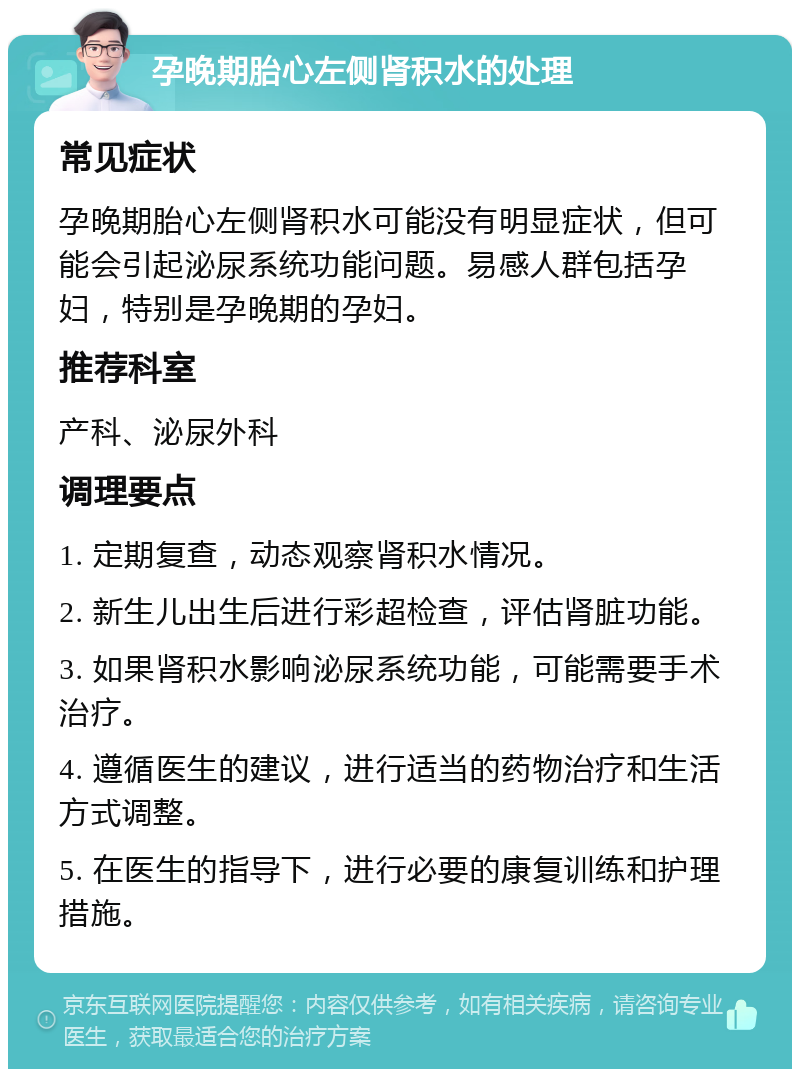 孕晚期胎心左侧肾积水的处理 常见症状 孕晚期胎心左侧肾积水可能没有明显症状，但可能会引起泌尿系统功能问题。易感人群包括孕妇，特别是孕晚期的孕妇。 推荐科室 产科、泌尿外科 调理要点 1. 定期复查，动态观察肾积水情况。 2. 新生儿出生后进行彩超检查，评估肾脏功能。 3. 如果肾积水影响泌尿系统功能，可能需要手术治疗。 4. 遵循医生的建议，进行适当的药物治疗和生活方式调整。 5. 在医生的指导下，进行必要的康复训练和护理措施。