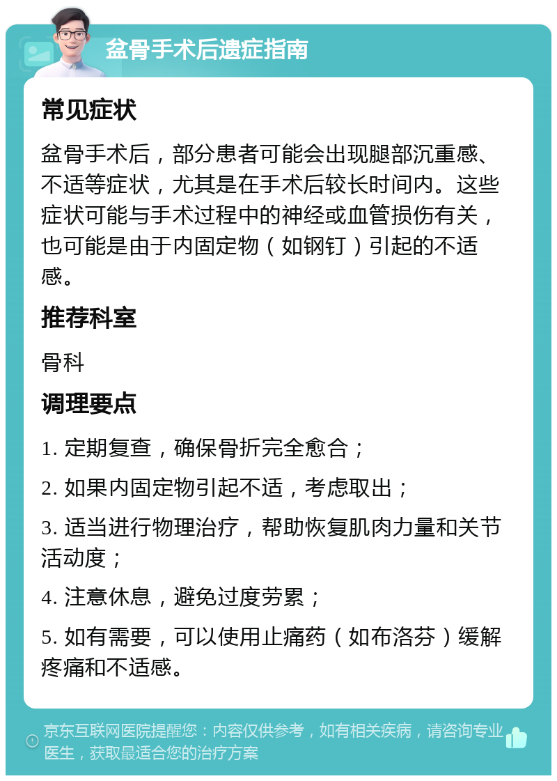 盆骨手术后遗症指南 常见症状 盆骨手术后，部分患者可能会出现腿部沉重感、不适等症状，尤其是在手术后较长时间内。这些症状可能与手术过程中的神经或血管损伤有关，也可能是由于内固定物（如钢钉）引起的不适感。 推荐科室 骨科 调理要点 1. 定期复查，确保骨折完全愈合； 2. 如果内固定物引起不适，考虑取出； 3. 适当进行物理治疗，帮助恢复肌肉力量和关节活动度； 4. 注意休息，避免过度劳累； 5. 如有需要，可以使用止痛药（如布洛芬）缓解疼痛和不适感。