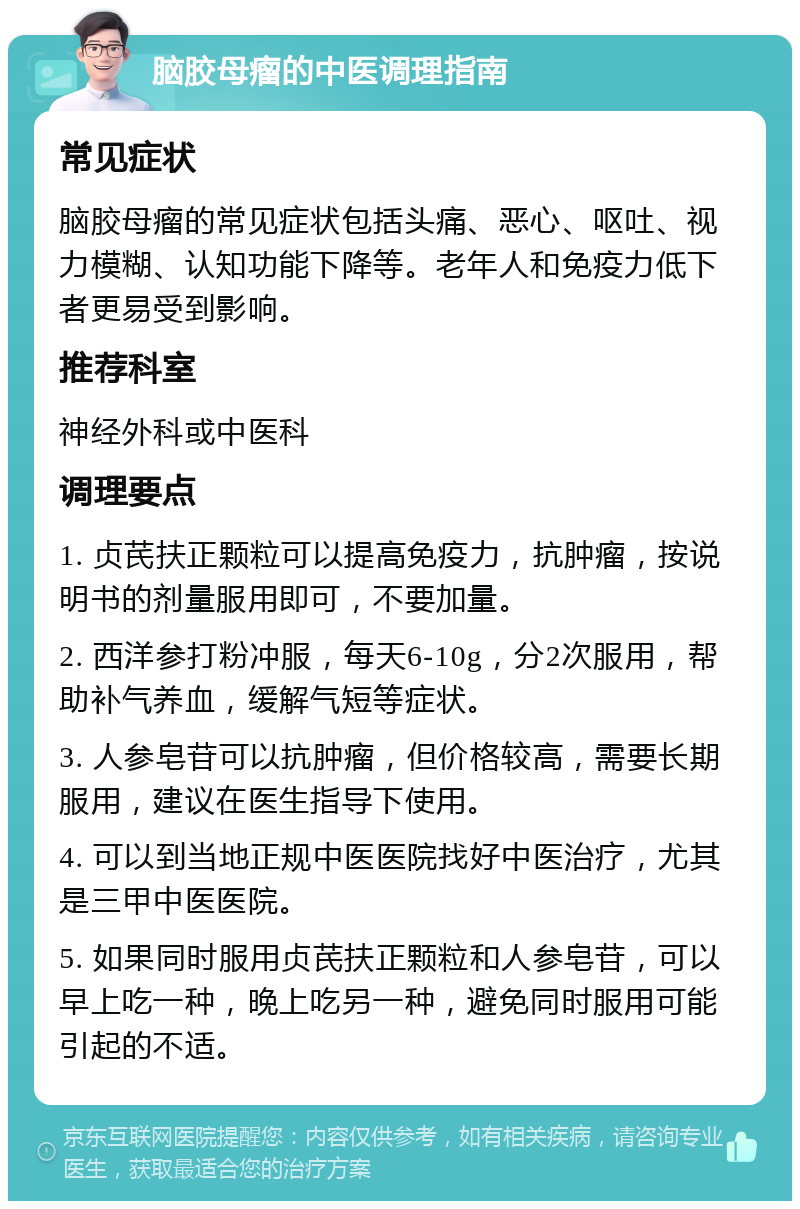 脑胶母瘤的中医调理指南 常见症状 脑胶母瘤的常见症状包括头痛、恶心、呕吐、视力模糊、认知功能下降等。老年人和免疫力低下者更易受到影响。 推荐科室 神经外科或中医科 调理要点 1. 贞芪扶正颗粒可以提高免疫力，抗肿瘤，按说明书的剂量服用即可，不要加量。 2. 西洋参打粉冲服，每天6-10g，分2次服用，帮助补气养血，缓解气短等症状。 3. 人参皂苷可以抗肿瘤，但价格较高，需要长期服用，建议在医生指导下使用。 4. 可以到当地正规中医医院找好中医治疗，尤其是三甲中医医院。 5. 如果同时服用贞芪扶正颗粒和人参皂苷，可以早上吃一种，晚上吃另一种，避免同时服用可能引起的不适。