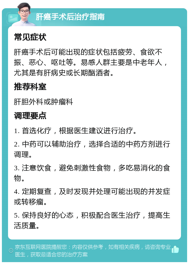 肝癌手术后治疗指南 常见症状 肝癌手术后可能出现的症状包括疲劳、食欲不振、恶心、呕吐等。易感人群主要是中老年人，尤其是有肝病史或长期酗酒者。 推荐科室 肝胆外科或肿瘤科 调理要点 1. 首选化疗，根据医生建议进行治疗。 2. 中药可以辅助治疗，选择合适的中药方剂进行调理。 3. 注意饮食，避免刺激性食物，多吃易消化的食物。 4. 定期复查，及时发现并处理可能出现的并发症或转移瘤。 5. 保持良好的心态，积极配合医生治疗，提高生活质量。