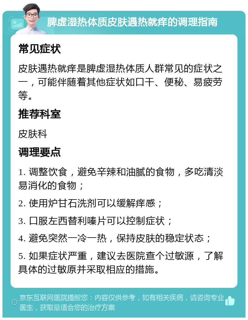 脾虚湿热体质皮肤遇热就痒的调理指南 常见症状 皮肤遇热就痒是脾虚湿热体质人群常见的症状之一，可能伴随着其他症状如口干、便秘、易疲劳等。 推荐科室 皮肤科 调理要点 1. 调整饮食，避免辛辣和油腻的食物，多吃清淡易消化的食物； 2. 使用炉甘石洗剂可以缓解痒感； 3. 口服左西替利嗪片可以控制症状； 4. 避免突然一冷一热，保持皮肤的稳定状态； 5. 如果症状严重，建议去医院查个过敏源，了解具体的过敏原并采取相应的措施。