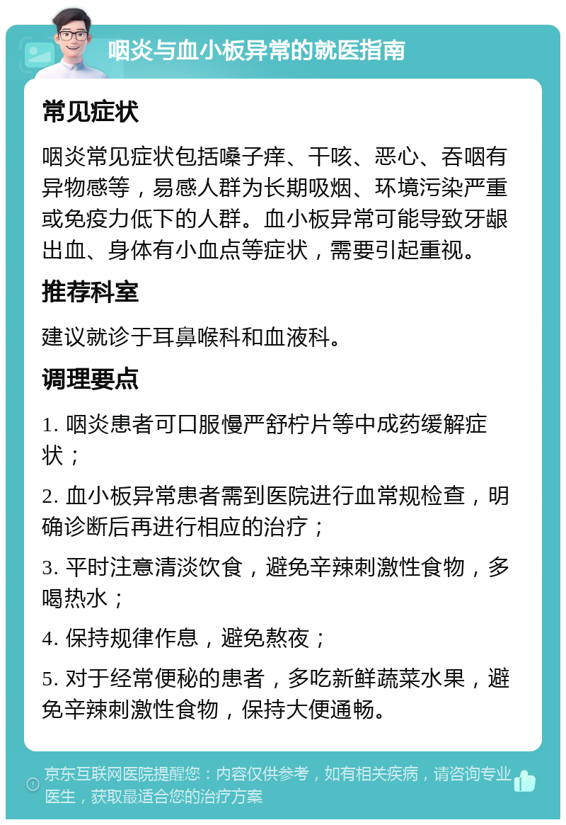 咽炎与血小板异常的就医指南 常见症状 咽炎常见症状包括嗓子痒、干咳、恶心、吞咽有异物感等，易感人群为长期吸烟、环境污染严重或免疫力低下的人群。血小板异常可能导致牙龈出血、身体有小血点等症状，需要引起重视。 推荐科室 建议就诊于耳鼻喉科和血液科。 调理要点 1. 咽炎患者可口服慢严舒柠片等中成药缓解症状； 2. 血小板异常患者需到医院进行血常规检查，明确诊断后再进行相应的治疗； 3. 平时注意清淡饮食，避免辛辣刺激性食物，多喝热水； 4. 保持规律作息，避免熬夜； 5. 对于经常便秘的患者，多吃新鲜蔬菜水果，避免辛辣刺激性食物，保持大便通畅。