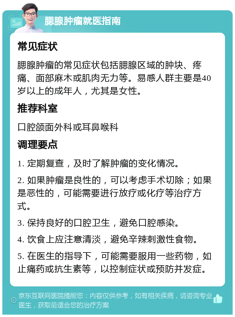 腮腺肿瘤就医指南 常见症状 腮腺肿瘤的常见症状包括腮腺区域的肿块、疼痛、面部麻木或肌肉无力等。易感人群主要是40岁以上的成年人，尤其是女性。 推荐科室 口腔颌面外科或耳鼻喉科 调理要点 1. 定期复查，及时了解肿瘤的变化情况。 2. 如果肿瘤是良性的，可以考虑手术切除；如果是恶性的，可能需要进行放疗或化疗等治疗方式。 3. 保持良好的口腔卫生，避免口腔感染。 4. 饮食上应注意清淡，避免辛辣刺激性食物。 5. 在医生的指导下，可能需要服用一些药物，如止痛药或抗生素等，以控制症状或预防并发症。