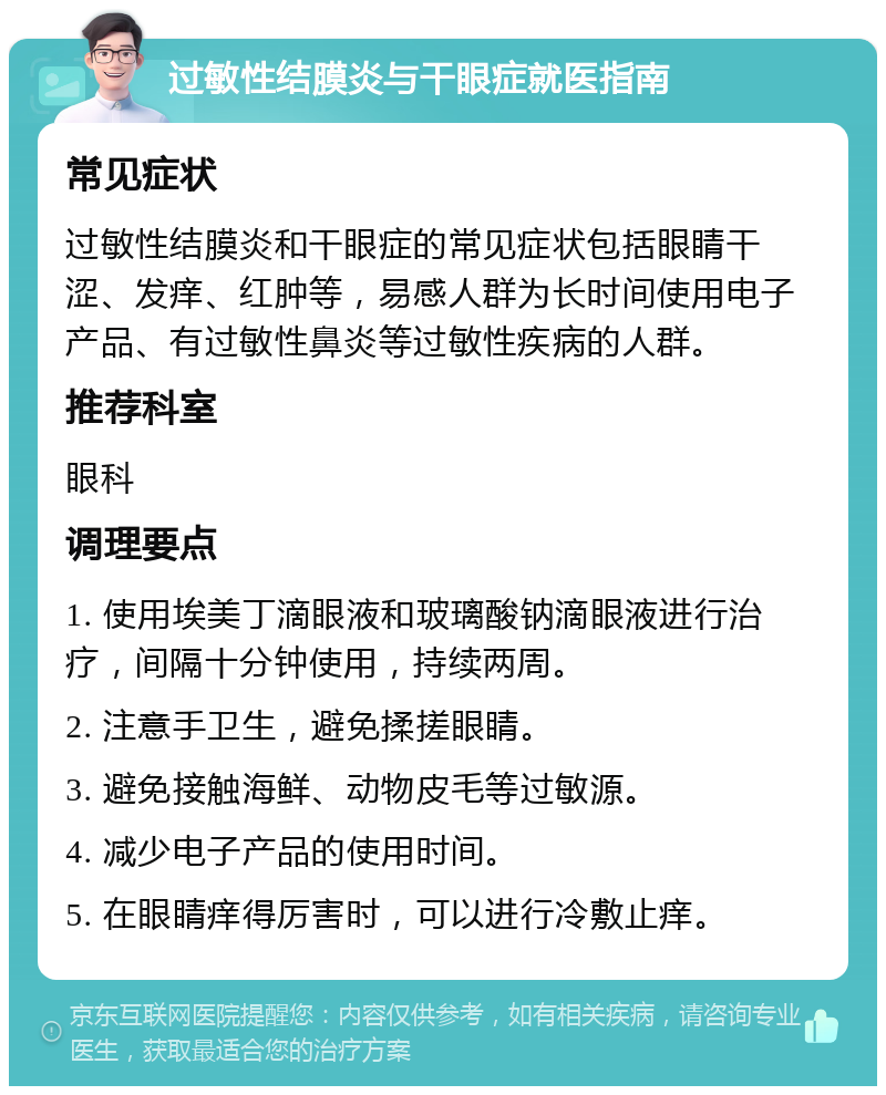 过敏性结膜炎与干眼症就医指南 常见症状 过敏性结膜炎和干眼症的常见症状包括眼睛干涩、发痒、红肿等，易感人群为长时间使用电子产品、有过敏性鼻炎等过敏性疾病的人群。 推荐科室 眼科 调理要点 1. 使用埃美丁滴眼液和玻璃酸钠滴眼液进行治疗，间隔十分钟使用，持续两周。 2. 注意手卫生，避免揉搓眼睛。 3. 避免接触海鲜、动物皮毛等过敏源。 4. 减少电子产品的使用时间。 5. 在眼睛痒得厉害时，可以进行冷敷止痒。