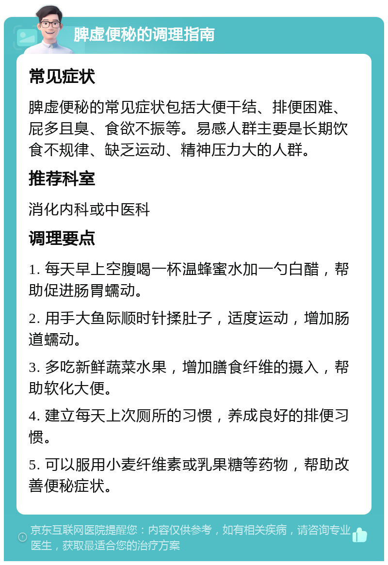 脾虚便秘的调理指南 常见症状 脾虚便秘的常见症状包括大便干结、排便困难、屁多且臭、食欲不振等。易感人群主要是长期饮食不规律、缺乏运动、精神压力大的人群。 推荐科室 消化内科或中医科 调理要点 1. 每天早上空腹喝一杯温蜂蜜水加一勺白醋，帮助促进肠胃蠕动。 2. 用手大鱼际顺时针揉肚子，适度运动，增加肠道蠕动。 3. 多吃新鲜蔬菜水果，增加膳食纤维的摄入，帮助软化大便。 4. 建立每天上次厕所的习惯，养成良好的排便习惯。 5. 可以服用小麦纤维素或乳果糖等药物，帮助改善便秘症状。