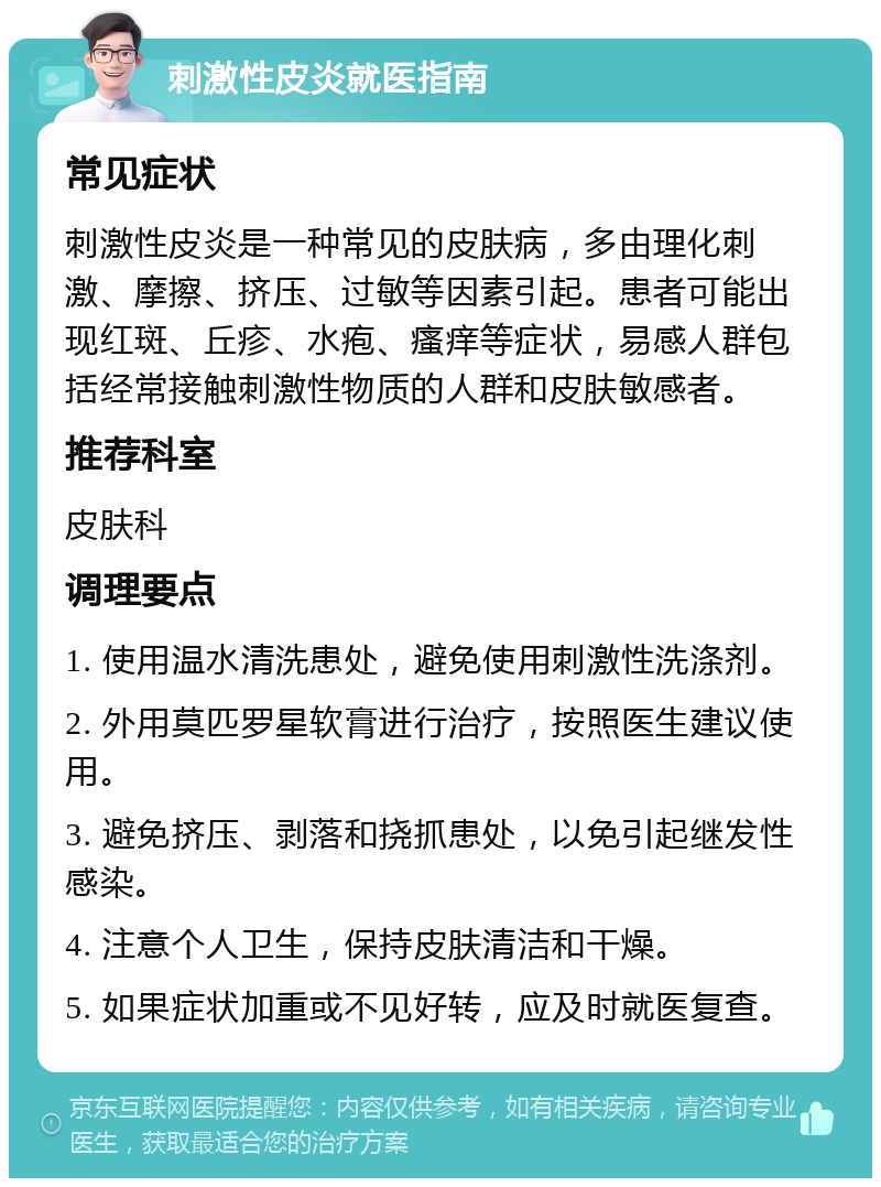 刺激性皮炎就医指南 常见症状 刺激性皮炎是一种常见的皮肤病，多由理化刺激、摩擦、挤压、过敏等因素引起。患者可能出现红斑、丘疹、水疱、瘙痒等症状，易感人群包括经常接触刺激性物质的人群和皮肤敏感者。 推荐科室 皮肤科 调理要点 1. 使用温水清洗患处，避免使用刺激性洗涤剂。 2. 外用莫匹罗星软膏进行治疗，按照医生建议使用。 3. 避免挤压、剥落和挠抓患处，以免引起继发性感染。 4. 注意个人卫生，保持皮肤清洁和干燥。 5. 如果症状加重或不见好转，应及时就医复查。