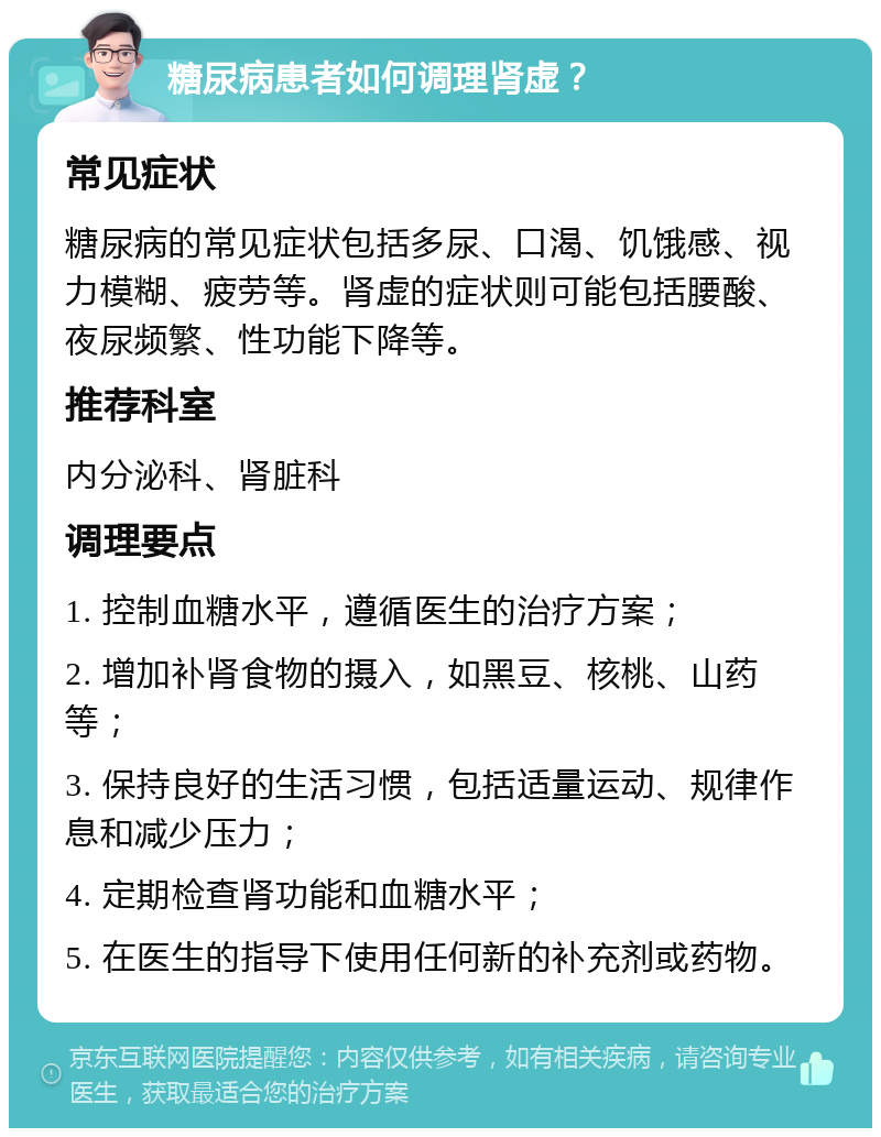 糖尿病患者如何调理肾虚？ 常见症状 糖尿病的常见症状包括多尿、口渴、饥饿感、视力模糊、疲劳等。肾虚的症状则可能包括腰酸、夜尿频繁、性功能下降等。 推荐科室 内分泌科、肾脏科 调理要点 1. 控制血糖水平，遵循医生的治疗方案； 2. 增加补肾食物的摄入，如黑豆、核桃、山药等； 3. 保持良好的生活习惯，包括适量运动、规律作息和减少压力； 4. 定期检查肾功能和血糖水平； 5. 在医生的指导下使用任何新的补充剂或药物。