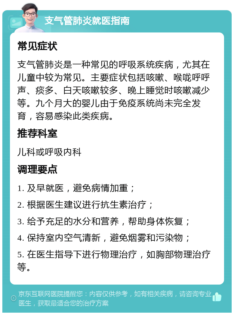 支气管肺炎就医指南 常见症状 支气管肺炎是一种常见的呼吸系统疾病，尤其在儿童中较为常见。主要症状包括咳嗽、喉咙呼呼声、痰多、白天咳嗽较多、晚上睡觉时咳嗽减少等。九个月大的婴儿由于免疫系统尚未完全发育，容易感染此类疾病。 推荐科室 儿科或呼吸内科 调理要点 1. 及早就医，避免病情加重； 2. 根据医生建议进行抗生素治疗； 3. 给予充足的水分和营养，帮助身体恢复； 4. 保持室内空气清新，避免烟雾和污染物； 5. 在医生指导下进行物理治疗，如胸部物理治疗等。