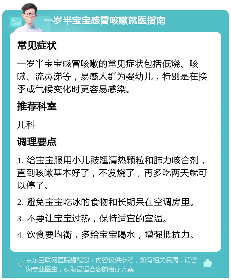 一岁半宝宝感冒咳嗽就医指南 常见症状 一岁半宝宝感冒咳嗽的常见症状包括低烧、咳嗽、流鼻涕等，易感人群为婴幼儿，特别是在换季或气候变化时更容易感染。 推荐科室 儿科 调理要点 1. 给宝宝服用小儿豉翘清热颗粒和肺力咳合剂，直到咳嗽基本好了，不发烧了，再多吃两天就可以停了。 2. 避免宝宝吃冰的食物和长期呆在空调房里。 3. 不要让宝宝过热，保持适宜的室温。 4. 饮食要均衡，多给宝宝喝水，增强抵抗力。