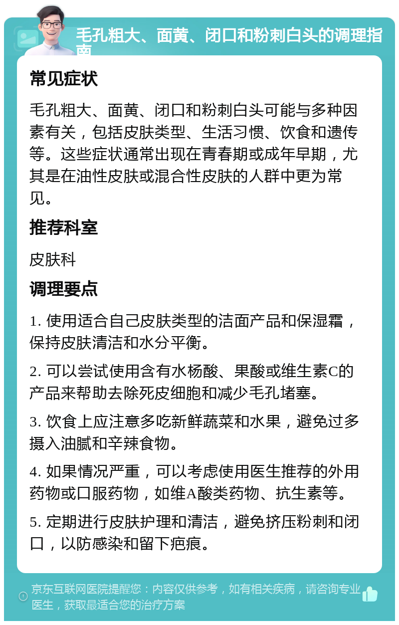 毛孔粗大、面黄、闭口和粉刺白头的调理指南 常见症状 毛孔粗大、面黄、闭口和粉刺白头可能与多种因素有关，包括皮肤类型、生活习惯、饮食和遗传等。这些症状通常出现在青春期或成年早期，尤其是在油性皮肤或混合性皮肤的人群中更为常见。 推荐科室 皮肤科 调理要点 1. 使用适合自己皮肤类型的洁面产品和保湿霜，保持皮肤清洁和水分平衡。 2. 可以尝试使用含有水杨酸、果酸或维生素C的产品来帮助去除死皮细胞和减少毛孔堵塞。 3. 饮食上应注意多吃新鲜蔬菜和水果，避免过多摄入油腻和辛辣食物。 4. 如果情况严重，可以考虑使用医生推荐的外用药物或口服药物，如维A酸类药物、抗生素等。 5. 定期进行皮肤护理和清洁，避免挤压粉刺和闭口，以防感染和留下疤痕。