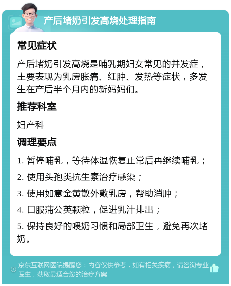 产后堵奶引发高烧处理指南 常见症状 产后堵奶引发高烧是哺乳期妇女常见的并发症，主要表现为乳房胀痛、红肿、发热等症状，多发生在产后半个月内的新妈妈们。 推荐科室 妇产科 调理要点 1. 暂停哺乳，等待体温恢复正常后再继续哺乳； 2. 使用头孢类抗生素治疗感染； 3. 使用如意金黄散外敷乳房，帮助消肿； 4. 口服蒲公英颗粒，促进乳汁排出； 5. 保持良好的喂奶习惯和局部卫生，避免再次堵奶。