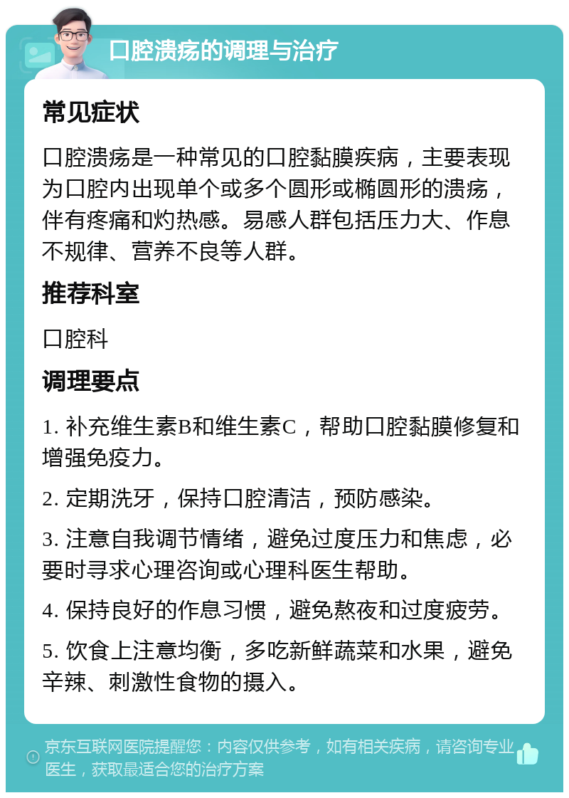 口腔溃疡的调理与治疗 常见症状 口腔溃疡是一种常见的口腔黏膜疾病，主要表现为口腔内出现单个或多个圆形或椭圆形的溃疡，伴有疼痛和灼热感。易感人群包括压力大、作息不规律、营养不良等人群。 推荐科室 口腔科 调理要点 1. 补充维生素B和维生素C，帮助口腔黏膜修复和增强免疫力。 2. 定期洗牙，保持口腔清洁，预防感染。 3. 注意自我调节情绪，避免过度压力和焦虑，必要时寻求心理咨询或心理科医生帮助。 4. 保持良好的作息习惯，避免熬夜和过度疲劳。 5. 饮食上注意均衡，多吃新鲜蔬菜和水果，避免辛辣、刺激性食物的摄入。