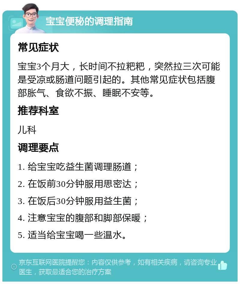 宝宝便秘的调理指南 常见症状 宝宝3个月大，长时间不拉粑粑，突然拉三次可能是受凉或肠道问题引起的。其他常见症状包括腹部胀气、食欲不振、睡眠不安等。 推荐科室 儿科 调理要点 1. 给宝宝吃益生菌调理肠道； 2. 在饭前30分钟服用思密达； 3. 在饭后30分钟服用益生菌； 4. 注意宝宝的腹部和脚部保暖； 5. 适当给宝宝喝一些温水。