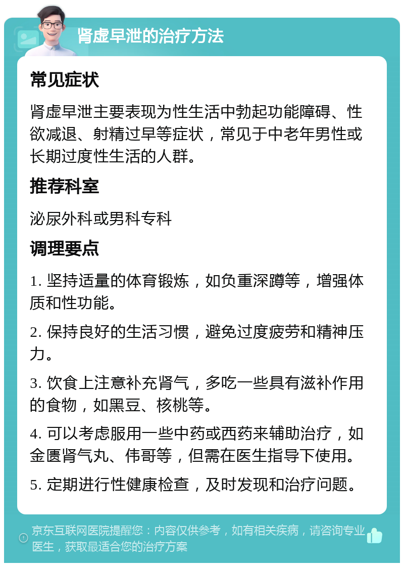 肾虚早泄的治疗方法 常见症状 肾虚早泄主要表现为性生活中勃起功能障碍、性欲减退、射精过早等症状，常见于中老年男性或长期过度性生活的人群。 推荐科室 泌尿外科或男科专科 调理要点 1. 坚持适量的体育锻炼，如负重深蹲等，增强体质和性功能。 2. 保持良好的生活习惯，避免过度疲劳和精神压力。 3. 饮食上注意补充肾气，多吃一些具有滋补作用的食物，如黑豆、核桃等。 4. 可以考虑服用一些中药或西药来辅助治疗，如金匮肾气丸、伟哥等，但需在医生指导下使用。 5. 定期进行性健康检查，及时发现和治疗问题。