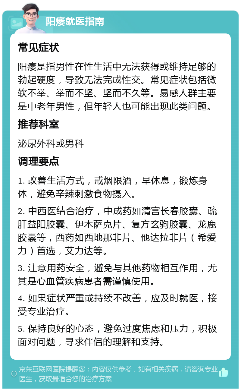 阳痿就医指南 常见症状 阳痿是指男性在性生活中无法获得或维持足够的勃起硬度，导致无法完成性交。常见症状包括微软不举、举而不坚、坚而不久等。易感人群主要是中老年男性，但年轻人也可能出现此类问题。 推荐科室 泌尿外科或男科 调理要点 1. 改善生活方式，戒烟限酒，早休息，锻炼身体，避免辛辣刺激食物摄入。 2. 中西医结合治疗，中成药如清宫长春胶囊、疏肝益阳胶囊、伊木萨克片、复方玄驹胶囊、龙鹿胶囊等，西药如西地那非片、他达拉非片（希爱力）首选，艾力达等。 3. 注意用药安全，避免与其他药物相互作用，尤其是心血管疾病患者需谨慎使用。 4. 如果症状严重或持续不改善，应及时就医，接受专业治疗。 5. 保持良好的心态，避免过度焦虑和压力，积极面对问题，寻求伴侣的理解和支持。