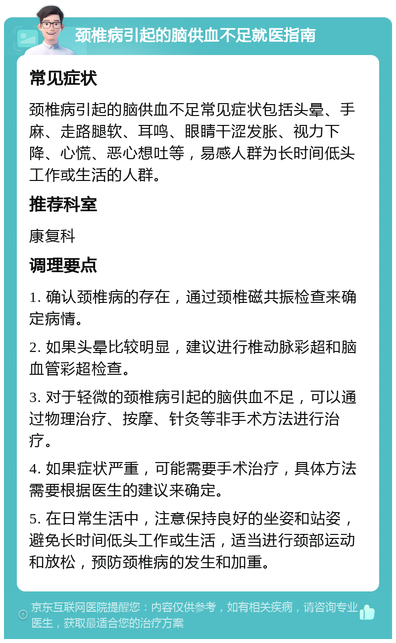 颈椎病引起的脑供血不足就医指南 常见症状 颈椎病引起的脑供血不足常见症状包括头晕、手麻、走路腿软、耳鸣、眼睛干涩发胀、视力下降、心慌、恶心想吐等，易感人群为长时间低头工作或生活的人群。 推荐科室 康复科 调理要点 1. 确认颈椎病的存在，通过颈椎磁共振检查来确定病情。 2. 如果头晕比较明显，建议进行椎动脉彩超和脑血管彩超检查。 3. 对于轻微的颈椎病引起的脑供血不足，可以通过物理治疗、按摩、针灸等非手术方法进行治疗。 4. 如果症状严重，可能需要手术治疗，具体方法需要根据医生的建议来确定。 5. 在日常生活中，注意保持良好的坐姿和站姿，避免长时间低头工作或生活，适当进行颈部运动和放松，预防颈椎病的发生和加重。