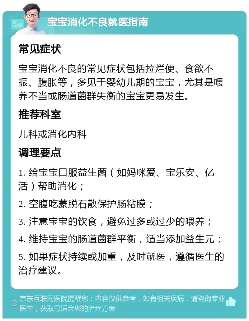 宝宝消化不良就医指南 常见症状 宝宝消化不良的常见症状包括拉烂便、食欲不振、腹胀等，多见于婴幼儿期的宝宝，尤其是喂养不当或肠道菌群失衡的宝宝更易发生。 推荐科室 儿科或消化内科 调理要点 1. 给宝宝口服益生菌（如妈咪爱、宝乐安、亿活）帮助消化； 2. 空腹吃蒙脱石散保护肠粘膜； 3. 注意宝宝的饮食，避免过多或过少的喂养； 4. 维持宝宝的肠道菌群平衡，适当添加益生元； 5. 如果症状持续或加重，及时就医，遵循医生的治疗建议。