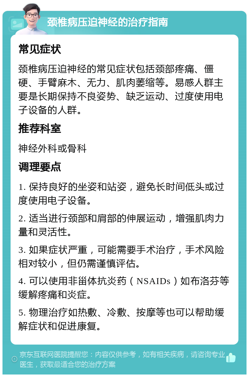 颈椎病压迫神经的治疗指南 常见症状 颈椎病压迫神经的常见症状包括颈部疼痛、僵硬、手臂麻木、无力、肌肉萎缩等。易感人群主要是长期保持不良姿势、缺乏运动、过度使用电子设备的人群。 推荐科室 神经外科或骨科 调理要点 1. 保持良好的坐姿和站姿，避免长时间低头或过度使用电子设备。 2. 适当进行颈部和肩部的伸展运动，增强肌肉力量和灵活性。 3. 如果症状严重，可能需要手术治疗，手术风险相对较小，但仍需谨慎评估。 4. 可以使用非甾体抗炎药（NSAIDs）如布洛芬等缓解疼痛和炎症。 5. 物理治疗如热敷、冷敷、按摩等也可以帮助缓解症状和促进康复。