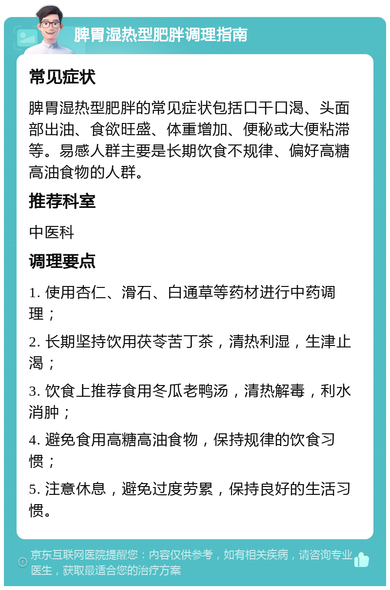 脾胃湿热型肥胖调理指南 常见症状 脾胃湿热型肥胖的常见症状包括口干口渴、头面部出油、食欲旺盛、体重增加、便秘或大便粘滞等。易感人群主要是长期饮食不规律、偏好高糖高油食物的人群。 推荐科室 中医科 调理要点 1. 使用杏仁、滑石、白通草等药材进行中药调理； 2. 长期坚持饮用茯苓苦丁茶，清热利湿，生津止渴； 3. 饮食上推荐食用冬瓜老鸭汤，清热解毒，利水消肿； 4. 避免食用高糖高油食物，保持规律的饮食习惯； 5. 注意休息，避免过度劳累，保持良好的生活习惯。