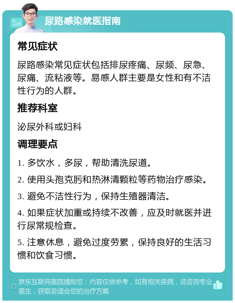 尿路感染就医指南 常见症状 尿路感染常见症状包括排尿疼痛、尿频、尿急、尿痛、流粘液等。易感人群主要是女性和有不洁性行为的人群。 推荐科室 泌尿外科或妇科 调理要点 1. 多饮水，多尿，帮助清洗尿道。 2. 使用头孢克肟和热淋清颗粒等药物治疗感染。 3. 避免不洁性行为，保持生殖器清洁。 4. 如果症状加重或持续不改善，应及时就医并进行尿常规检查。 5. 注意休息，避免过度劳累，保持良好的生活习惯和饮食习惯。