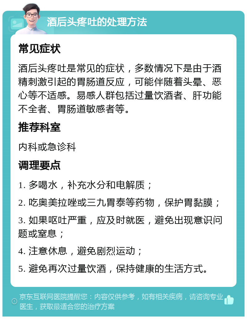 酒后头疼吐的处理方法 常见症状 酒后头疼吐是常见的症状，多数情况下是由于酒精刺激引起的胃肠道反应，可能伴随着头晕、恶心等不适感。易感人群包括过量饮酒者、肝功能不全者、胃肠道敏感者等。 推荐科室 内科或急诊科 调理要点 1. 多喝水，补充水分和电解质； 2. 吃奥美拉唑或三九胃泰等药物，保护胃黏膜； 3. 如果呕吐严重，应及时就医，避免出现意识问题或窒息； 4. 注意休息，避免剧烈运动； 5. 避免再次过量饮酒，保持健康的生活方式。