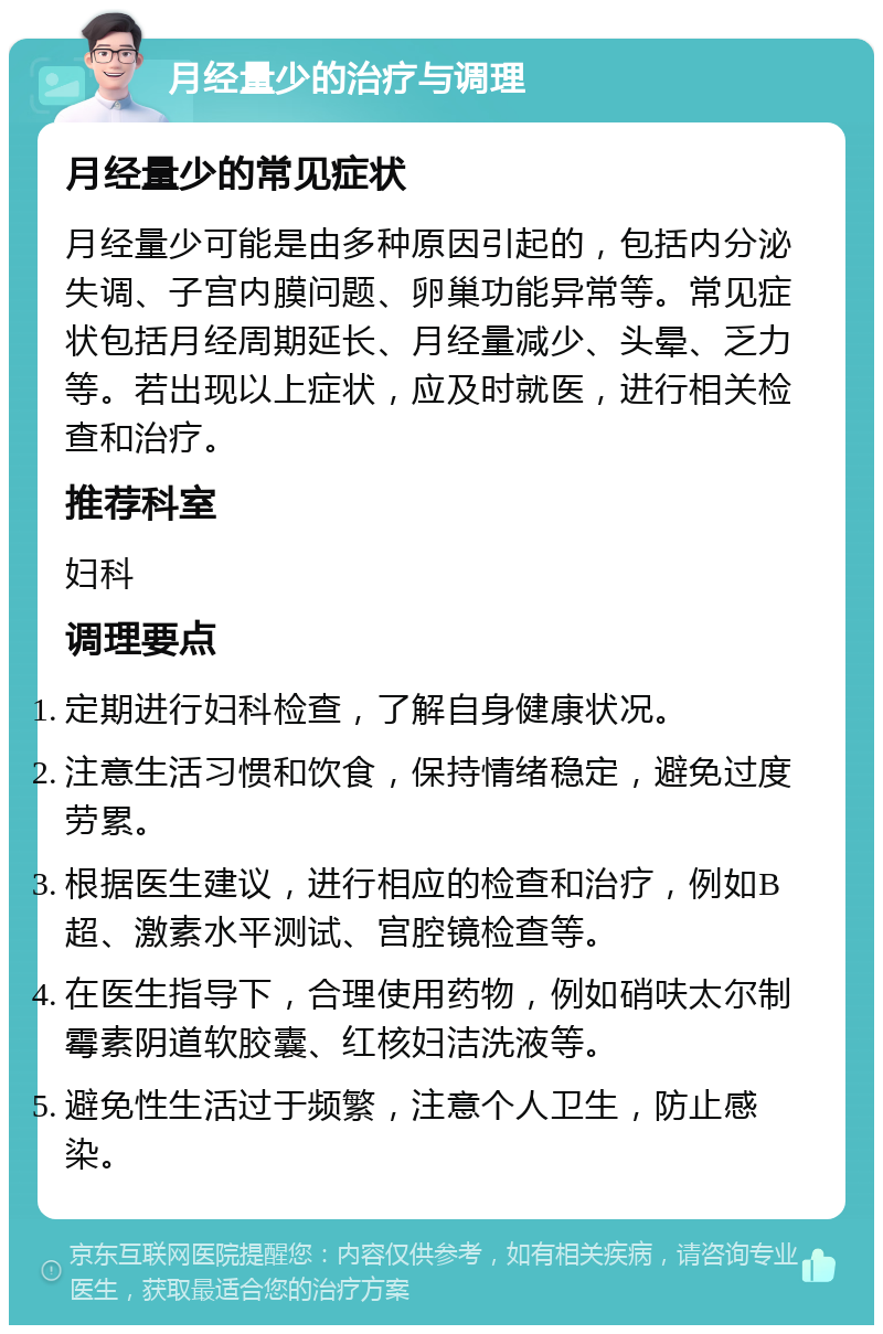 月经量少的治疗与调理 月经量少的常见症状 月经量少可能是由多种原因引起的，包括内分泌失调、子宫内膜问题、卵巢功能异常等。常见症状包括月经周期延长、月经量减少、头晕、乏力等。若出现以上症状，应及时就医，进行相关检查和治疗。 推荐科室 妇科 调理要点 定期进行妇科检查，了解自身健康状况。 注意生活习惯和饮食，保持情绪稳定，避免过度劳累。 根据医生建议，进行相应的检查和治疗，例如B超、激素水平测试、宫腔镜检查等。 在医生指导下，合理使用药物，例如硝呋太尔制霉素阴道软胶囊、红核妇洁洗液等。 避免性生活过于频繁，注意个人卫生，防止感染。