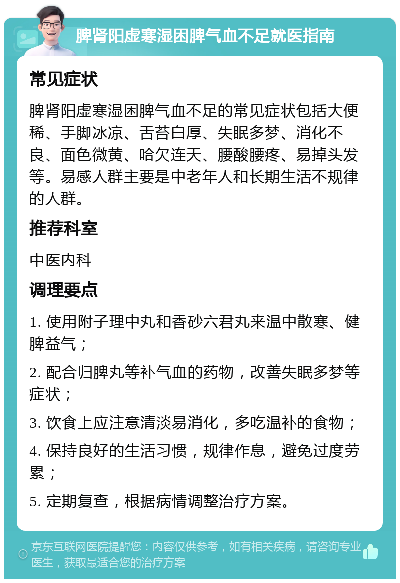 脾肾阳虚寒湿困脾气血不足就医指南 常见症状 脾肾阳虚寒湿困脾气血不足的常见症状包括大便稀、手脚冰凉、舌苔白厚、失眠多梦、消化不良、面色微黄、哈欠连天、腰酸腰疼、易掉头发等。易感人群主要是中老年人和长期生活不规律的人群。 推荐科室 中医内科 调理要点 1. 使用附子理中丸和香砂六君丸来温中散寒、健脾益气； 2. 配合归脾丸等补气血的药物，改善失眠多梦等症状； 3. 饮食上应注意清淡易消化，多吃温补的食物； 4. 保持良好的生活习惯，规律作息，避免过度劳累； 5. 定期复查，根据病情调整治疗方案。