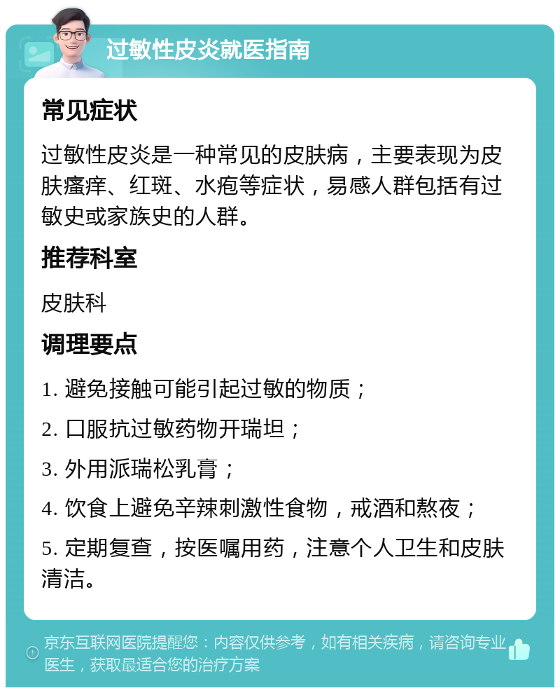 过敏性皮炎就医指南 常见症状 过敏性皮炎是一种常见的皮肤病，主要表现为皮肤瘙痒、红斑、水疱等症状，易感人群包括有过敏史或家族史的人群。 推荐科室 皮肤科 调理要点 1. 避免接触可能引起过敏的物质； 2. 口服抗过敏药物开瑞坦； 3. 外用派瑞松乳膏； 4. 饮食上避免辛辣刺激性食物，戒酒和熬夜； 5. 定期复查，按医嘱用药，注意个人卫生和皮肤清洁。