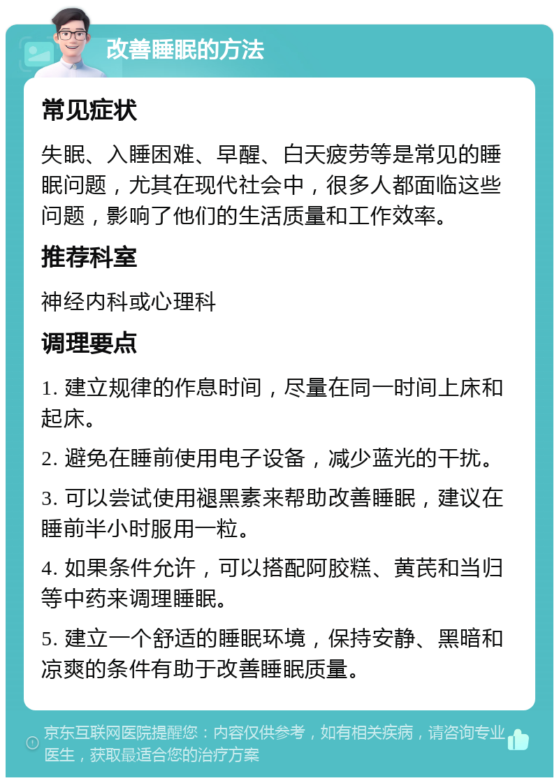 改善睡眠的方法 常见症状 失眠、入睡困难、早醒、白天疲劳等是常见的睡眠问题，尤其在现代社会中，很多人都面临这些问题，影响了他们的生活质量和工作效率。 推荐科室 神经内科或心理科 调理要点 1. 建立规律的作息时间，尽量在同一时间上床和起床。 2. 避免在睡前使用电子设备，减少蓝光的干扰。 3. 可以尝试使用褪黑素来帮助改善睡眠，建议在睡前半小时服用一粒。 4. 如果条件允许，可以搭配阿胶糕、黄芪和当归等中药来调理睡眠。 5. 建立一个舒适的睡眠环境，保持安静、黑暗和凉爽的条件有助于改善睡眠质量。