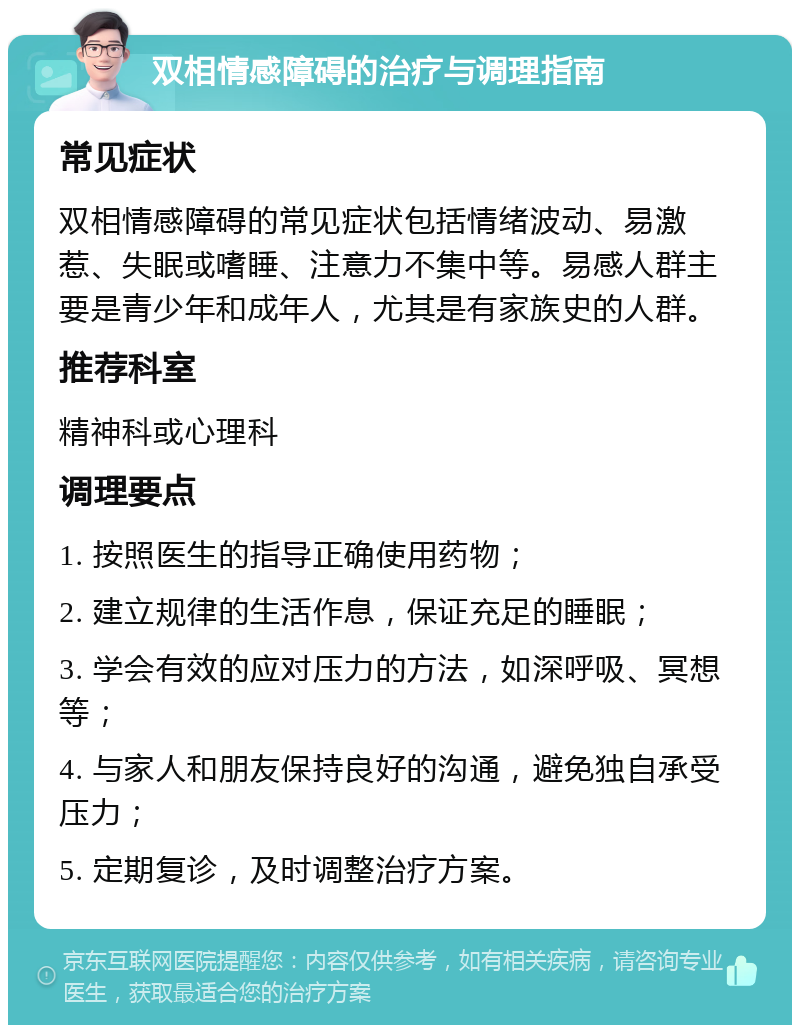 双相情感障碍的治疗与调理指南 常见症状 双相情感障碍的常见症状包括情绪波动、易激惹、失眠或嗜睡、注意力不集中等。易感人群主要是青少年和成年人，尤其是有家族史的人群。 推荐科室 精神科或心理科 调理要点 1. 按照医生的指导正确使用药物； 2. 建立规律的生活作息，保证充足的睡眠； 3. 学会有效的应对压力的方法，如深呼吸、冥想等； 4. 与家人和朋友保持良好的沟通，避免独自承受压力； 5. 定期复诊，及时调整治疗方案。